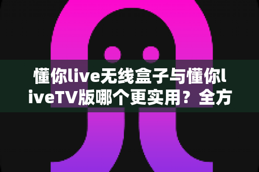 懂你live无线盒子与懂你liveTV版哪个更实用?全方位深度对比帮你选对不踩坑 懂你live无线盒子与懂你liveTV版哪个更实用?全方位深度对比帮你选对不踩坑