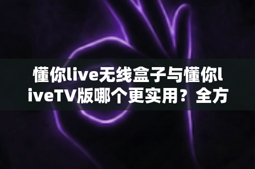 懂你live无线盒子与懂你liveTV版哪个更实用?全方位深度对比帮你选对不踩坑 懂你live无线盒子与懂你liveTV版哪个更实用?全方位深度对比帮你选对不踩坑