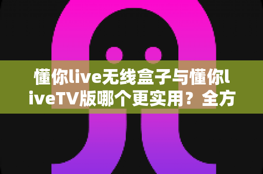 懂你live无线盒子与懂你liveTV版哪个更实用?全方位深度对比帮你选对不踩坑 懂你live无线盒子与懂你liveTV版哪个更实用?全方位深度对比帮你选对不踩坑