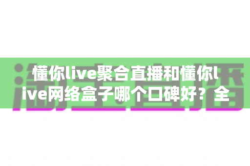 懂你live聚合直播和懂你live网络盒子哪个口碑好？全面深度对比评测帮你做出最佳选择