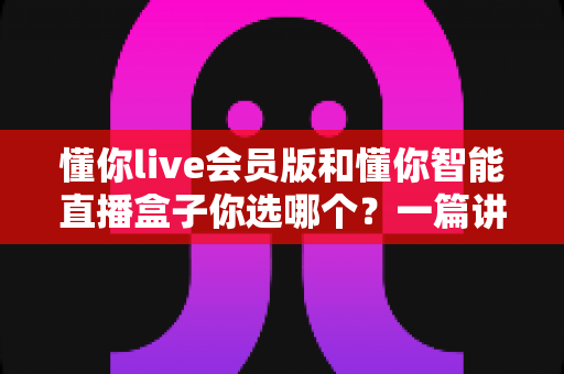 懂你live会员版和懂你智能直播盒子你选哪个?一篇讲透核心差异与选购建议的深度指南 懂你live会员版和懂你智能直播盒子你选哪个?一篇讲透核心差异与选购建议的深度指南