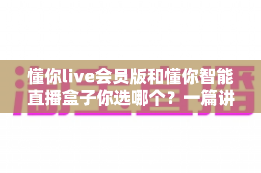 懂你live会员版和懂你智能直播盒子你选哪个?一篇讲透核心差异与选购建议的深度指南 懂你live会员版和懂你智能直播盒子你选哪个?一篇讲透核心差异与选购建议的深度指南