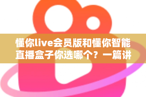 懂你live会员版和懂你智能直播盒子你选哪个？一篇讲透核心差异与选购建议的深度指南