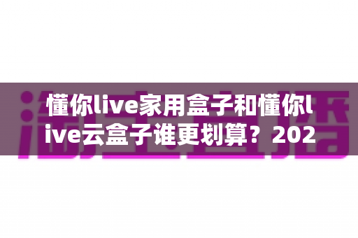 懂你live家用盒子和懂你live云盒子谁更划算？2025年最新选购攻略与深度对比全解析