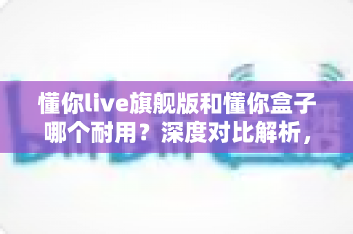懂你live旗舰版和懂你盒子哪个耐用？深度对比解析，帮你选到更耐用的那款
