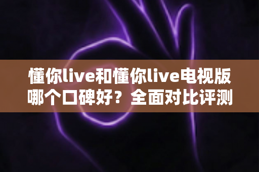 懂你live和懂你live电视版哪个口碑好?全面对比评测助你选出最适合的版本 懂你live和懂你live电视版哪个口碑好?全面对比评测助你选出最适合的版本