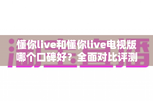 懂你live和懂你live电视版哪个口碑好?全面对比评测助你选出最适合的版本 懂你live和懂你live电视版哪个口碑好?全面对比评测助你选出最适合的版本