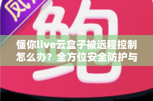 懂你live云盒子被远程控制怎么办?全方位安全防护与应急处理指南 懂你live云盒子被远程控制怎么办?全方位安全防护与应急处理指南
