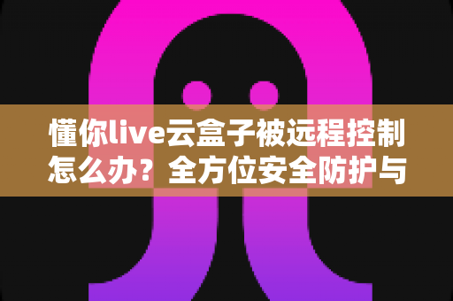 懂你live云盒子被远程控制怎么办?全方位安全防护与应急处理指南 懂你live云盒子被远程控制怎么办?全方位安全防护与应急处理指南