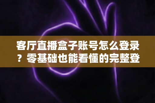 客厅直播盒子账号怎么登录？零基础也能看懂的完整登录教程与实用技巧