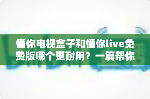 懂你电视盒子和懂你live免费版哪个更耐用？一篇帮你彻底搞懂使用寿命与选购门道的深度指南