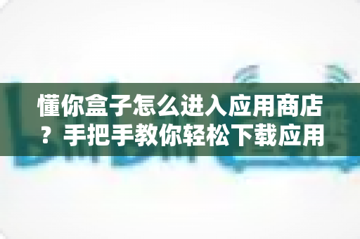 懂你盒子怎么进入应用商店？手把手教你轻松下载应用，新手也能一看就会