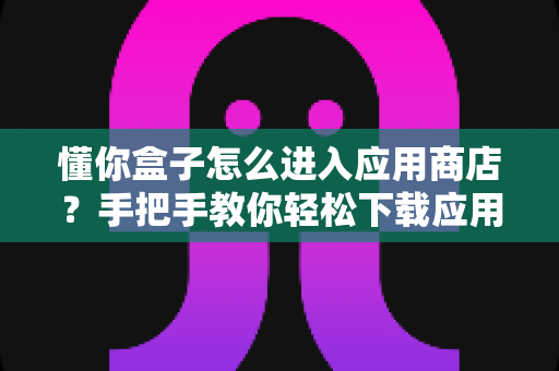 懂你盒子怎么进入应用商店？手把手教你轻松下载应用，新手也能一看就会
