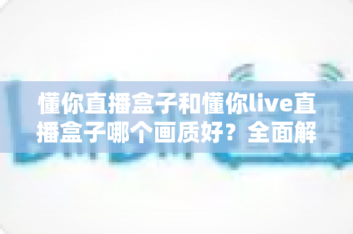 懂你直播盒子和懂你live直播盒子哪个画质好?全面解析与选购指南 懂你直播盒子和懂你live直播盒子哪个画质好?全面解析与选购指南