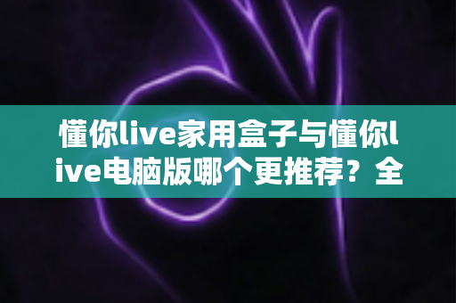懂你live家用盒子与懂你live电脑版哪个更推荐?全方位对比评测帮你找到最佳选择 懂你live家用盒子与懂你live电脑版哪个更推荐?全方位对比评测帮你找到最佳选择