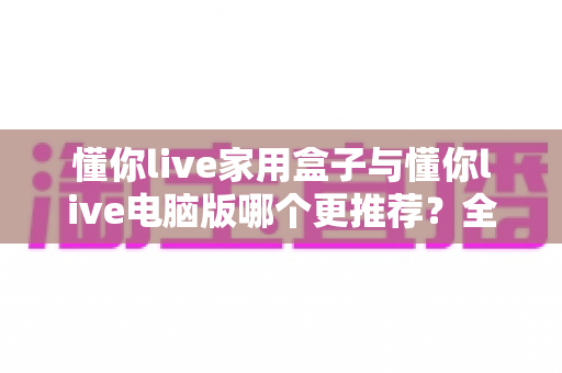 懂你live家用盒子与懂你live电脑版哪个更推荐?全方位对比评测帮你找到最佳选择 懂你live家用盒子与懂你live电脑版哪个更推荐?全方位对比评测帮你找到最佳选择