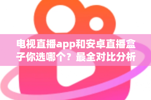 电视直播app和安卓直播盒子你选哪个？最全对比分析与选购指南助你轻松做决定