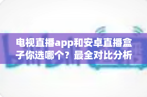 电视直播app和安卓直播盒子你选哪个？最全对比分析与选购指南助你轻松做决定