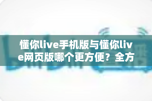 懂你live手机版与懂你live网页版哪个更方便？全方位深度对比助你做出最佳选择
