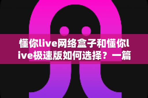 懂你live网络盒子和懂你live极速版如何选择？一篇帮你彻底搞懂的实用指南