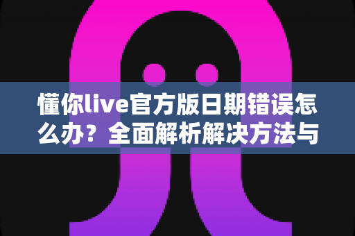 懂你live官方版日期错误怎么办？全面解析解决方法与实用预防技巧