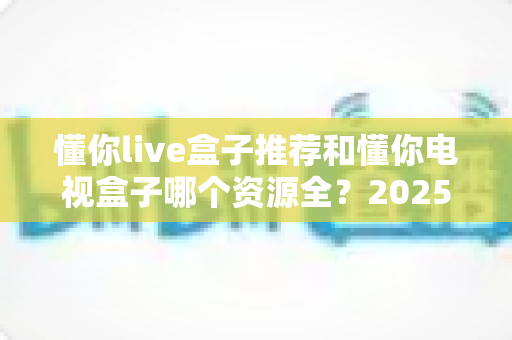 懂你live盒子推荐和懂你电视盒子哪个资源全？2025年电视盒子选购全攻略带你一次看懂资源差距