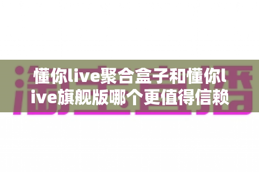 懂你live聚合盒子和懂你live旗舰版哪个更值得信赖？五大维度深度对比，帮你选出更安心的直播工具