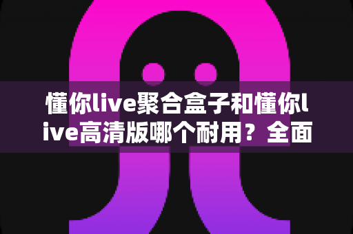 懂你live聚合盒子和懂你live高清版哪个耐用？全面解析帮你选出更耐用的那一款