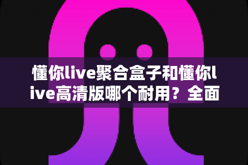 懂你live聚合盒子和懂你live高清版哪个耐用？全面解析帮你选出更耐用的那一款