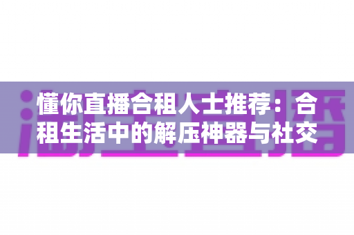 懂你直播合租人士推荐:合租生活中的解压神器与社交新选择全解析 懂你直播合租人士推荐:合租生活中的解压神器与社交新选择全解析