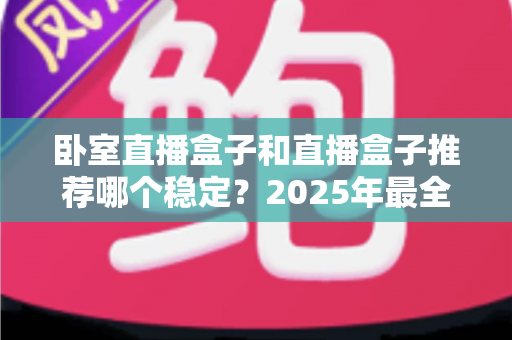 卧室直播盒子和直播盒子推荐哪个稳定？2025年最全稳定性测评与选购避坑指南