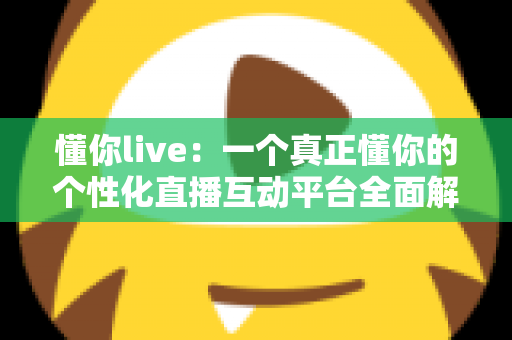 懂你live：一个真正懂你的个性化直播互动平台全面解析