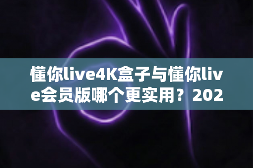 懂你live4K盒子与懂你live会员版哪个更实用？2025年最新深度对比测评，帮你把钱花在刀刃上