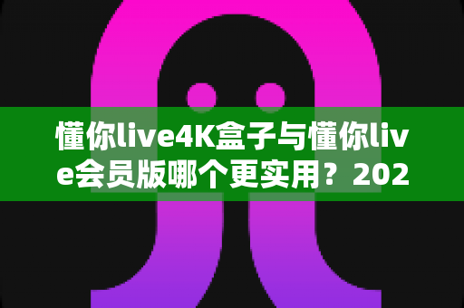 懂你live4K盒子与懂你live会员版哪个更实用？2025年最新深度对比测评，帮你把钱花在刀刃上