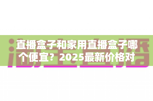 直播盒子和家用直播盒子哪个便宜?2025最新价格对比与实用选购指南 直播盒子和家用直播盒子哪个便宜?2025最新价格对比与实用选购指南