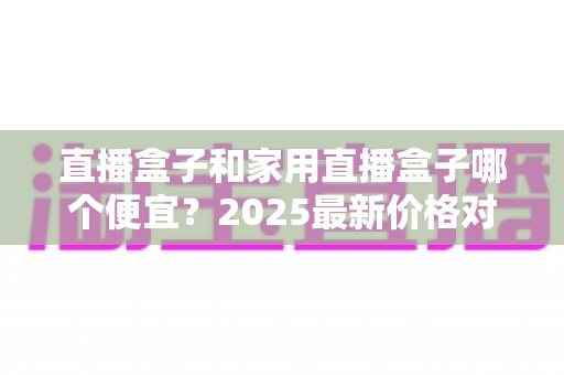 直播盒子和家用直播盒子哪个便宜?2025最新价格对比与实用选购指南 直播盒子和家用直播盒子哪个便宜?2025最新价格对比与实用选购指南