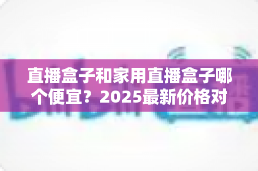 直播盒子和家用直播盒子哪个便宜？2025最新价格对比与实用选购指南