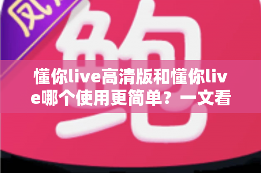 懂你live高清版和懂你live哪个使用更简单?一文看懂两大版本差异,选对版本不纠结 懂你live高清版和懂你live哪个使用更简单?一文看懂两大版本差异,选对版本不纠结