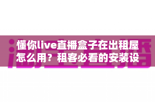 懂你live直播盒子在出租屋怎么用?租客必看的安装设置与使用全攻略 懂你live直播盒子在出租屋怎么用?租客必看的安装设置与使用全攻略