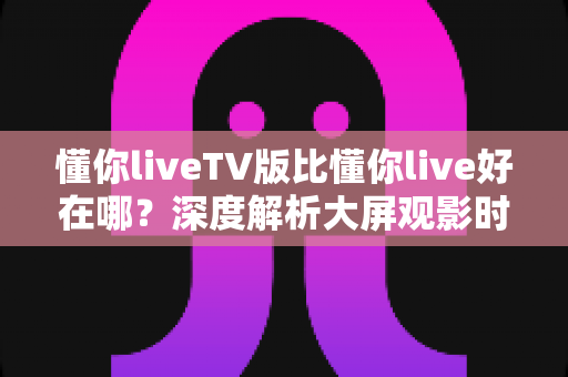 懂你liveTV版比懂你live好在哪?深度解析大屏观影时代的选择逻辑 懂你liveTV版比懂你live好在哪?深度解析大屏观影时代的选择逻辑