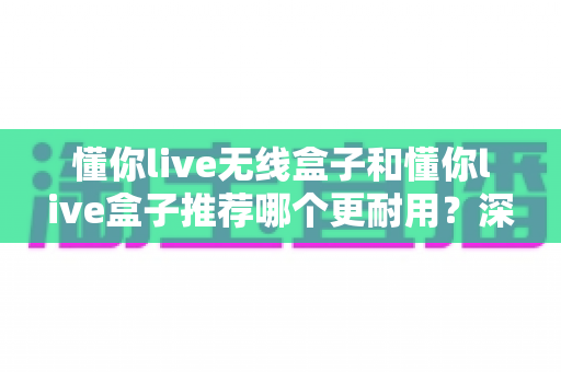 懂你live无线盒子和懂你live盒子推荐哪个更耐用?深度对比评测与选购全攻略 懂你live无线盒子和懂你live盒子推荐哪个更耐用?深度对比评测与选购全攻略