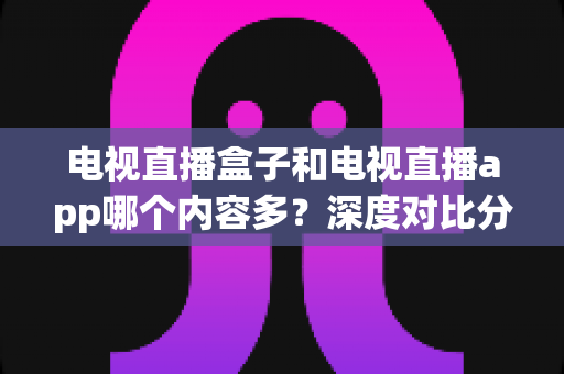 电视直播盒子和电视直播app哪个内容多?深度对比分析帮你找到最适合的观影方案 电视直播盒子和电视直播app哪个内容多?深度对比分析帮你找到最适合的观影方案