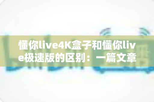 懂你live4K盒子和懂你live极速版的区别:一篇文章带你全面了解两者差异,选对不选贵! 懂你live4K盒子和懂你live极速版的区别:一篇文章带你全面了解两者差异,选对不选贵!