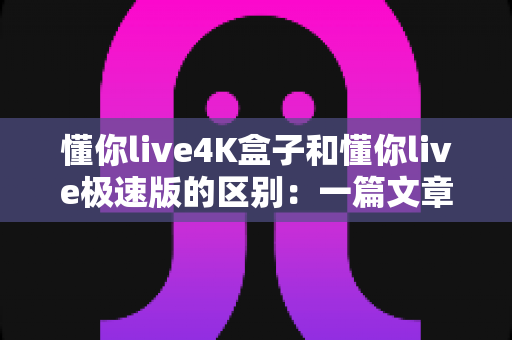 懂你live4K盒子和懂你live极速版的区别:一篇文章带你全面了解两者差异,选对不选贵! 懂你live4K盒子和懂你live极速版的区别:一篇文章带你全面了解两者差异,选对不选贵!