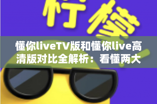 懂你liveTV版和懂你live高清版对比全解析：看懂两大版本差异，轻松选出最适合你的大屏观影方案