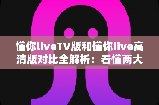 懂你liveTV版和懂你live高清版对比全解析：看懂两大版本差异，轻松选出最适合你的大屏观影方案
