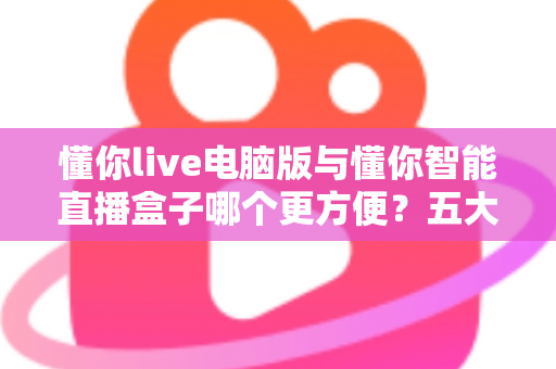 懂你live电脑版与懂你智能直播盒子哪个更方便?五大维度深度对比帮你选出最佳直播工具 懂你live电脑版与懂你智能直播盒子哪个更方便?五大维度深度对比帮你选出最佳直播工具