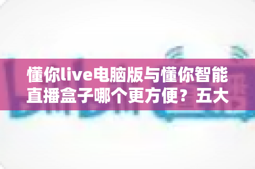 懂你live电脑版与懂你智能直播盒子哪个更方便?五大维度深度对比帮你选出最佳直播工具 懂你live电脑版与懂你智能直播盒子哪个更方便?五大维度深度对比帮你选出最佳直播工具