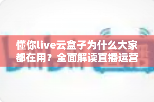 懂你live云盒子为什么大家都在用?全面解读直播运营新宠的爆火秘密与实用价值 懂你live云盒子为什么大家都在用?全面解读直播运营新宠的爆火秘密与实用价值