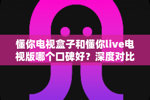 懂你电视盒子和懂你live电视版哪个口碑好?深度对比评测帮你选对不踩坑 懂你电视盒子和懂你live电视版哪个口碑好?深度对比评测帮你选对不踩坑